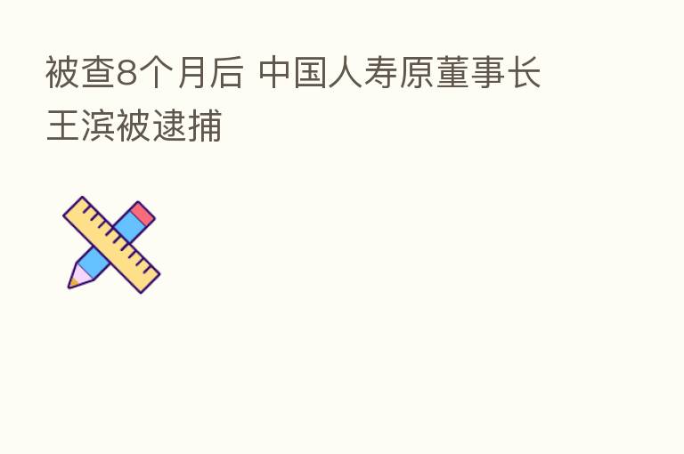 被查8个月后 中国人寿原董事长王滨被逮捕