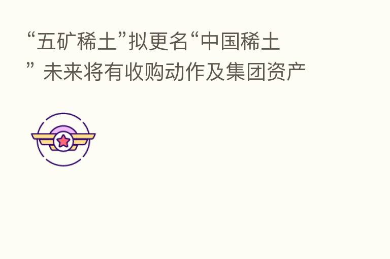 “五矿稀土”拟更名“中国稀土” 未来将有收购动作及集团资产注入