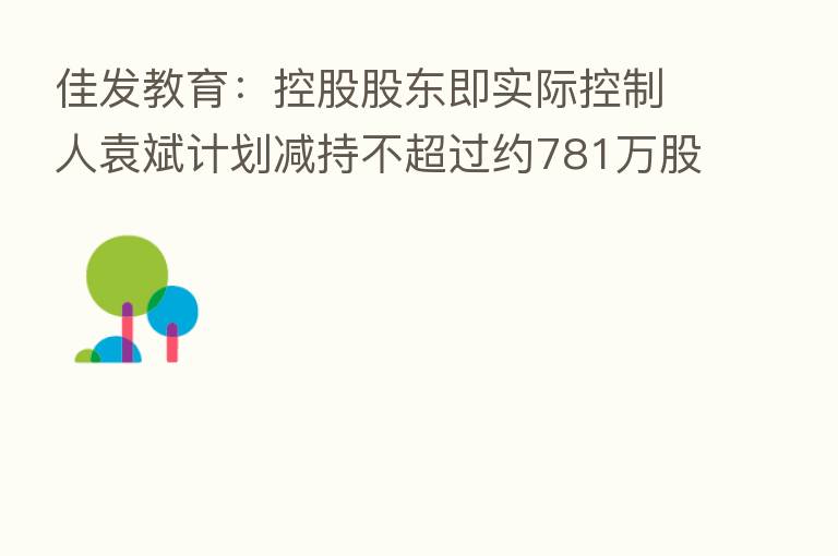 佳发教育:控股股东即实际控制人袁斌计划减持不超过约781万股