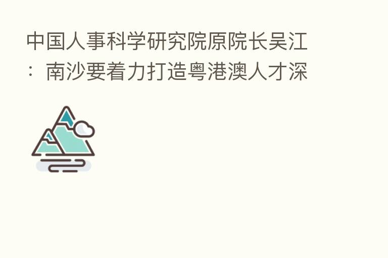 中国人事科学研究院原院长吴江:南沙要着力打造粤港澳人才深度 区