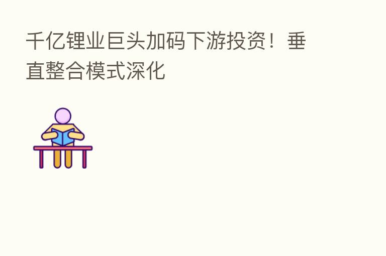 千亿锂业巨头加码下游投资！垂直整合模式深化