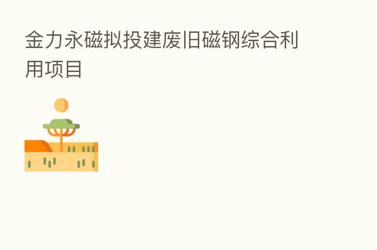 金力永磁拟投建废旧磁钢综合利用项目