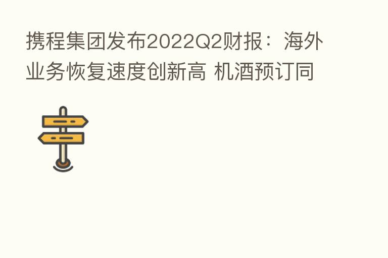 携程集团发布2022Q2财报:海外业务恢复速度创新高 机酒预订同比增长翻倍