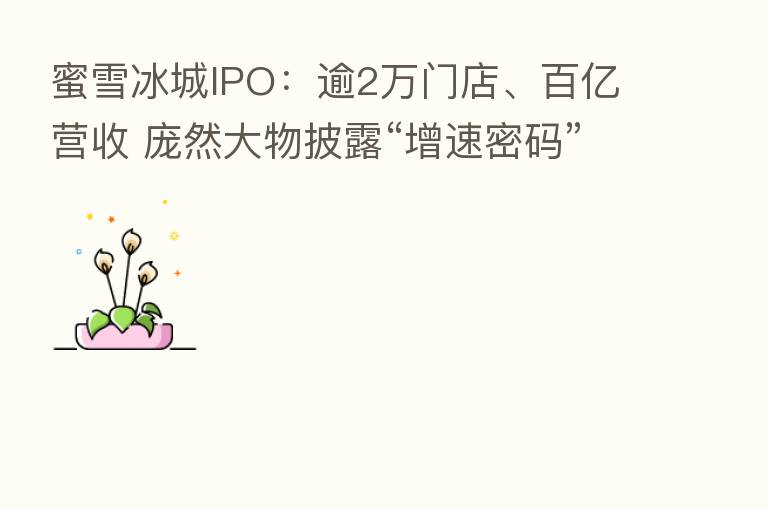蜜雪冰城IPO：逾2万门店、百亿营收 庞然大物披露“增速密码”