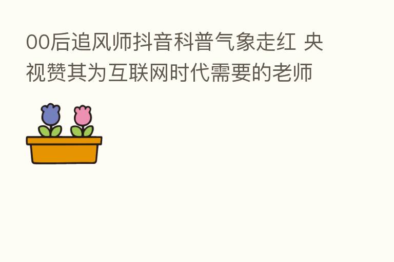 00后追风师抖音科普气象走红 央视赞其为互联网时代需要的老师