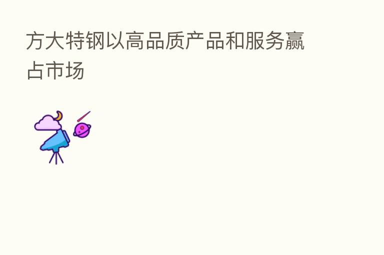 方大特钢以高品质产品和服务赢占市场