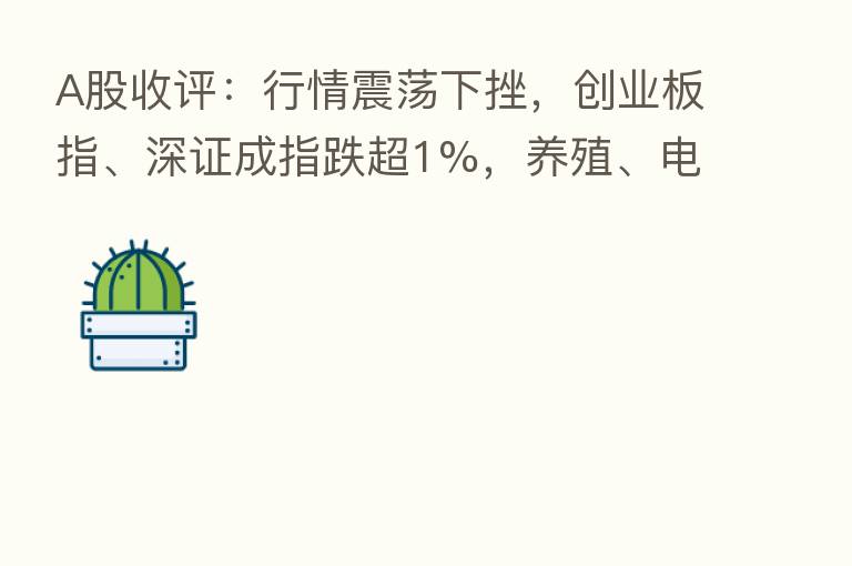 A股收评：行情震荡下挫，创业板指、深证成指跌超1%，养殖、电力、汽车等板块走弱