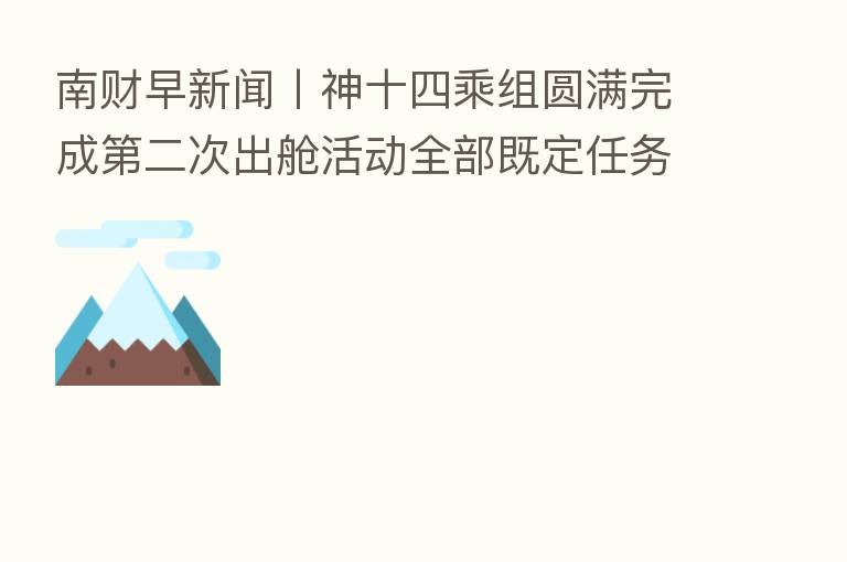南财早新闻丨神十四乘组圆满完成 二次出舱活动全部既定任务;美联储下周公布利率决议