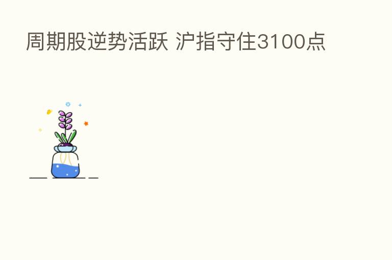 周期股逆势活跃 沪指守住3100点