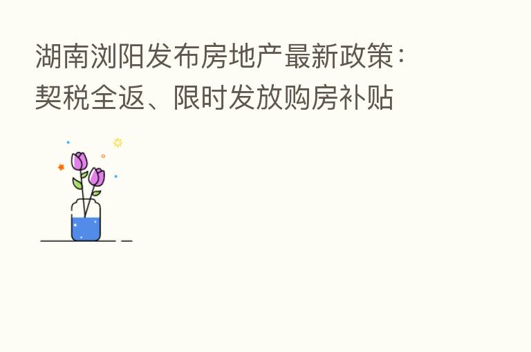 湖南浏阳发布房地产新   政策：契税全返、限时发放购房补贴