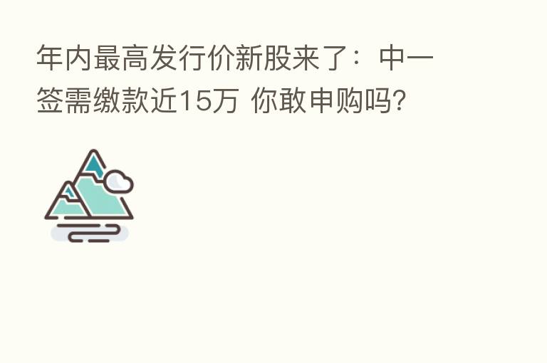 年内   高发行价新股来了：中一签需缴款近15万 你敢申购吗？