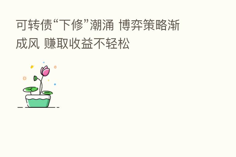 可转债“下修”潮涌 博弈策略渐成风 赚取收益不轻松