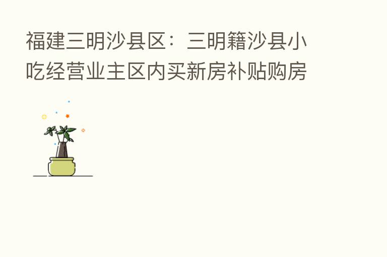 福建三明沙县区:三明籍沙县小吃经营业主区内买新房补贴购房款1%