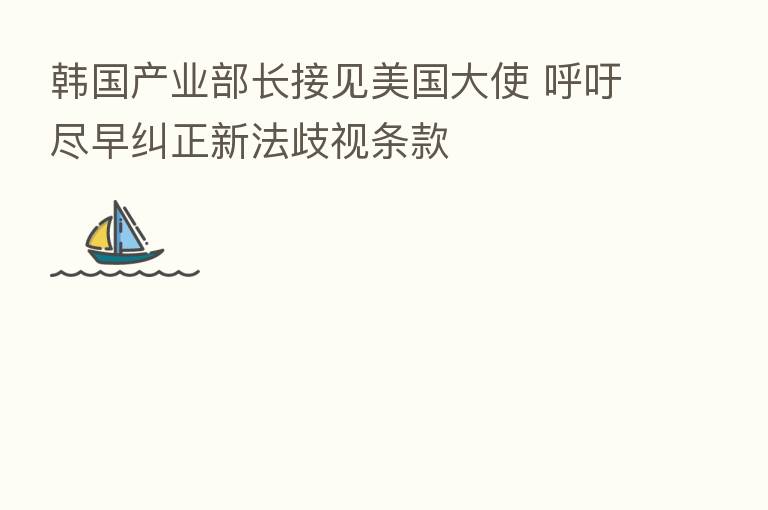 韩国产业部长接见美国大使 呼吁尽早纠正新法歧视条款