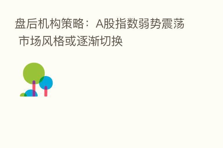 盘后机构策略：A股指数弱势震荡 市场风格或逐渐切换