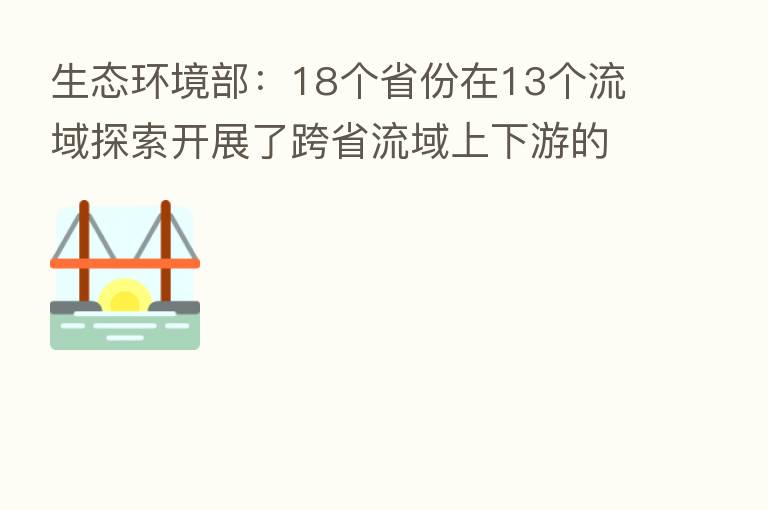 生态环境部:18个省份在13个流域探索开展了跨省流域上下游的横向生态保护补偿