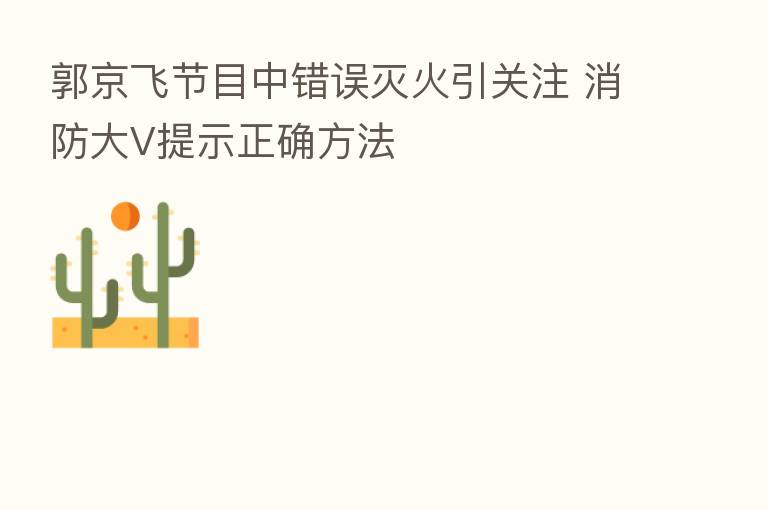 郭京飞节目中错误灭火引关注 消防大V提示正确方法
