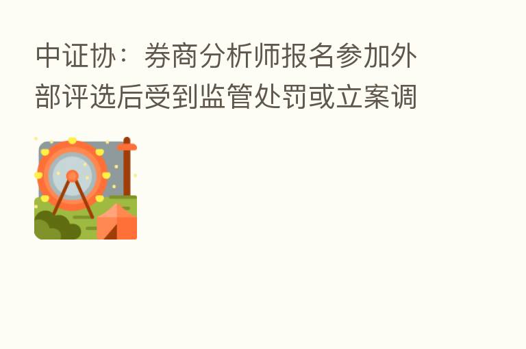 中证协:券商分析师报名参加外部评选后受到监管处罚或立案调查的应退出评选或取消所获奖项
