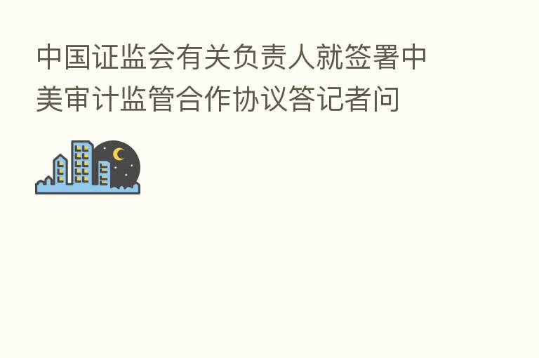 中国证监会有关负责人就签署中美审计监管合作协议答记者问