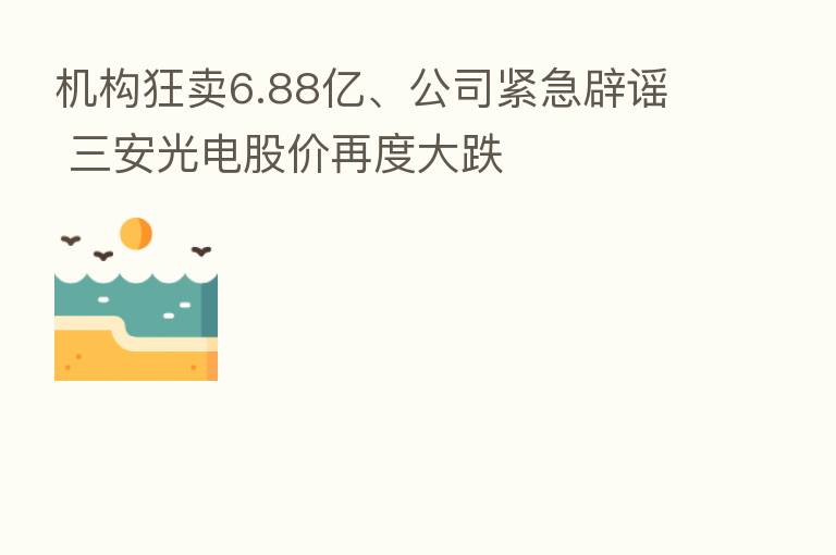机构狂卖6.88亿、公司紧急辟谣 三安光电股价再度大跌