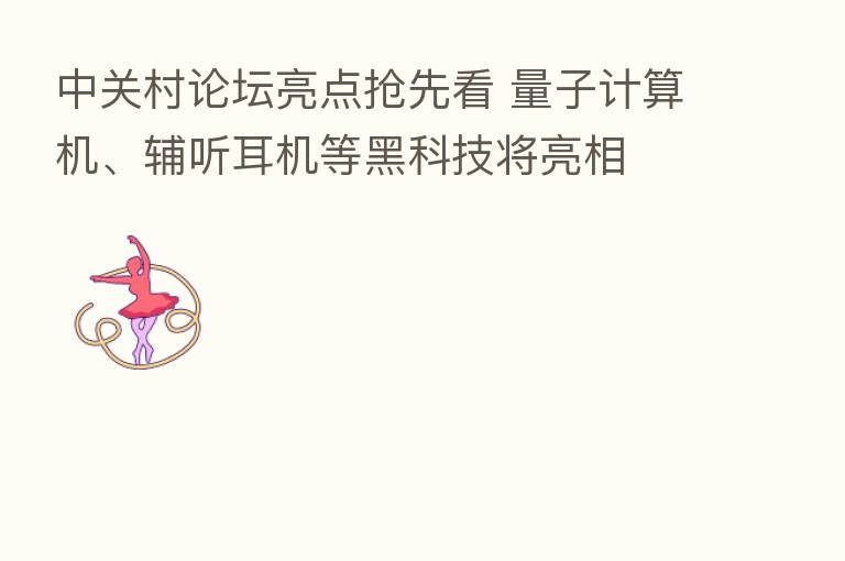 中关村论坛亮点抢先看 量子计算机、辅听耳机等黑科技将亮相