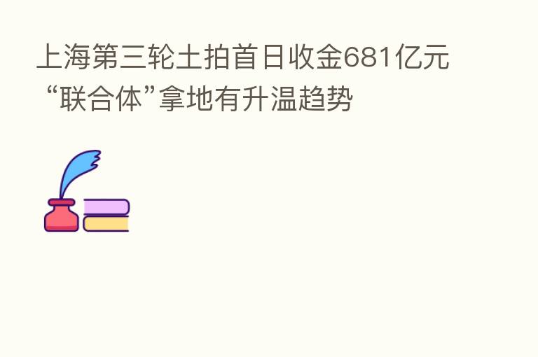 上海   三轮土拍首日收金681亿元 “联合体”拿地有升温趋势
