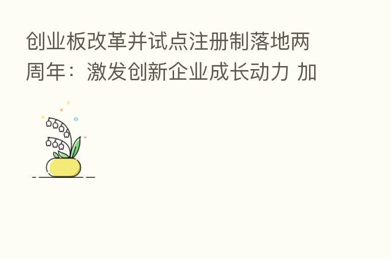 创业板改革并试点注册制落地两周年:激发创新企业成长动力 加速形成优质创新资本中心
