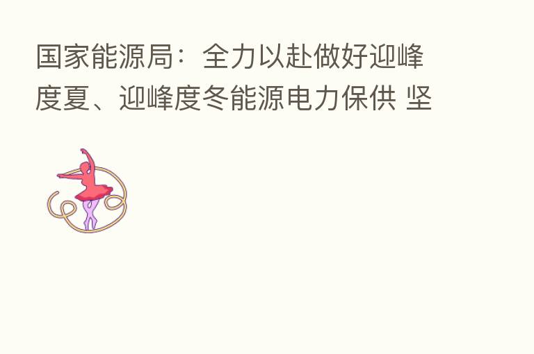 国家能源局：全力以赴做好迎峰度夏、迎峰度冬能源电力保供 坚决防止“拉闸限电”