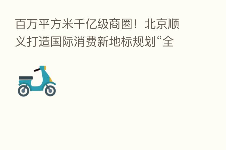 白万平方米千亿级商圈！北京顺义打造国际消费新地标规划“全剧透”