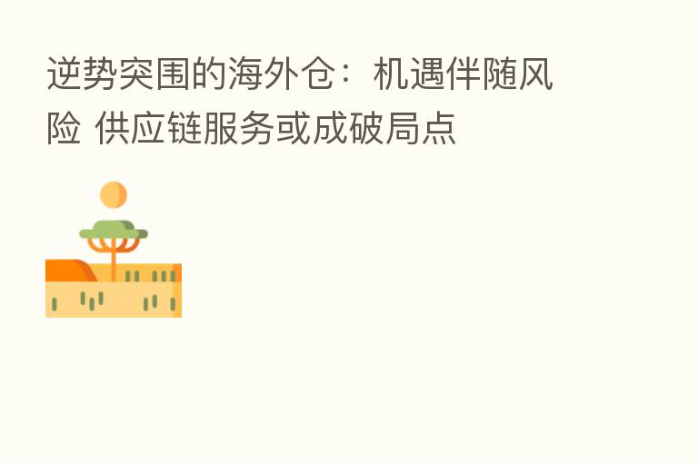逆势突围的海外仓:机遇伴随风险 供应链服务或成破局点