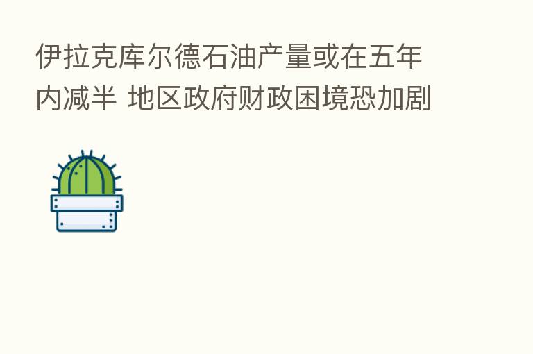 伊拉克库尔德石油产量或在五年内减半 地区政府财政困境恐加剧