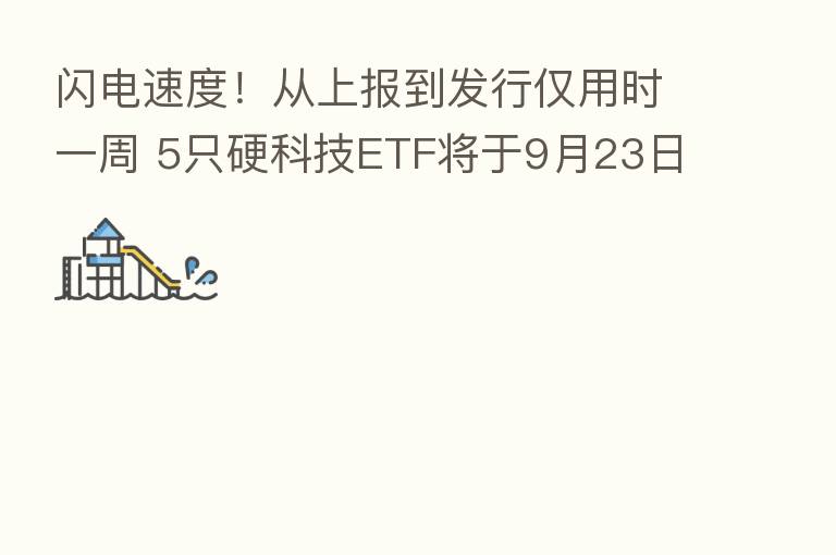闪电速度!从上报到发行仅用时一周 5只硬科技ETF将于9月23日公开发售