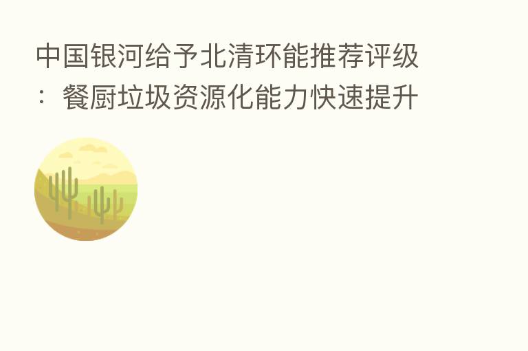 中国银河给予北清环能推荐评级：餐厨垃圾资源化能力快速提升 全年业绩高增确定性强