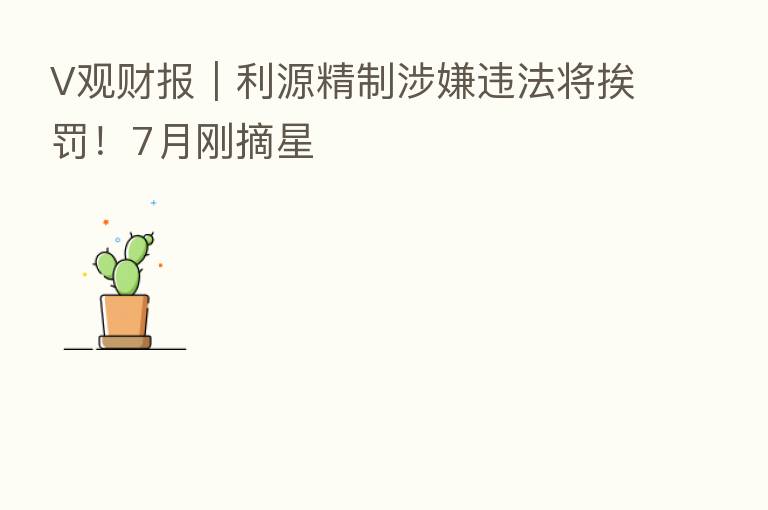 V观财报|利源精制涉嫌违法将挨罚!7月刚摘星