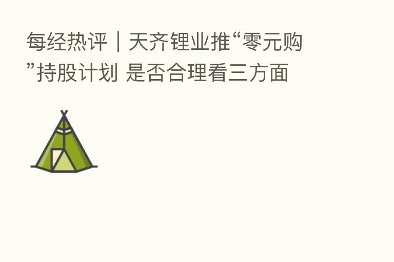 每经热评|天齐锂业推“零元购”持股计划 是否合理看三方面