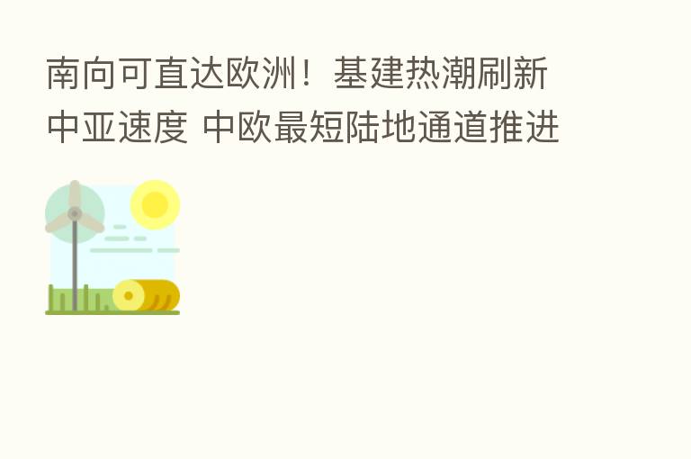 南向可直达欧洲！基建热潮刷新中亚速度 中欧   短陆地通道推进