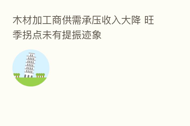 木材加工商供需承压收入大降 旺季拐点未有提振迹象