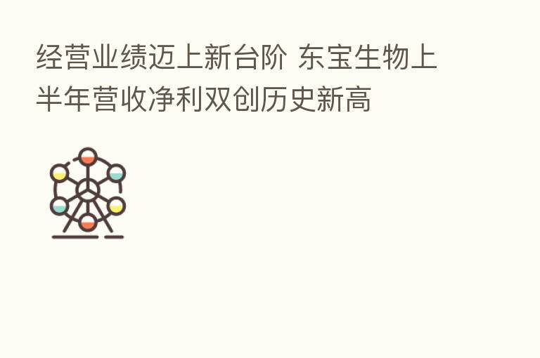 经营业绩迈上新台阶 东宝生物上半年营收净利双创历史新高