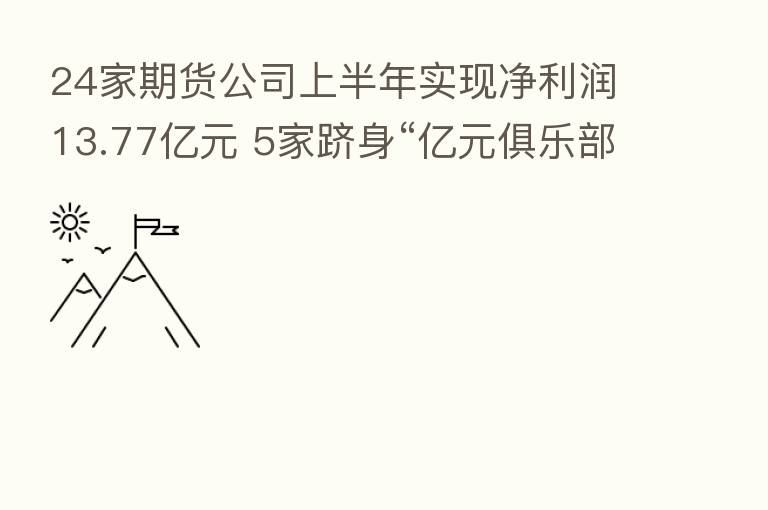 24家期货公司上半年实现净利润13.77亿元 5家跻身“亿元俱乐部”