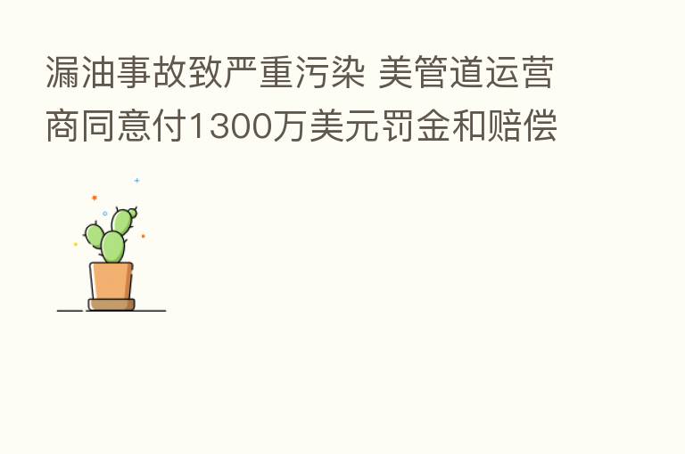 漏油事故致严重污染 美管道运营商同意付1300万美元罚金和赔偿