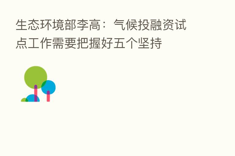 生态环境部李高：气候投融资试点工作需要把握好五个坚持