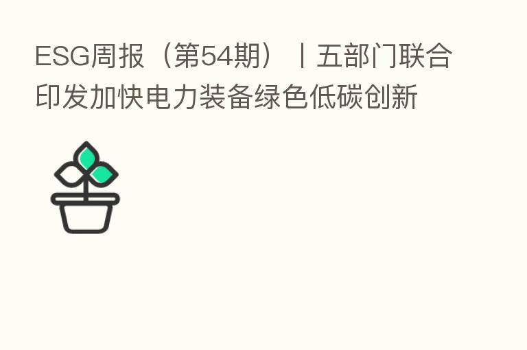ESG周报（   54期）丨五部门联合印发加快电力装备绿色低碳创新发展行动计划 圆通速递等10家公司因交通安全隐患被集中约谈