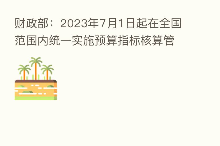 财政部:2023年7月1日起在全国范围内统一实施预算指标核算管理