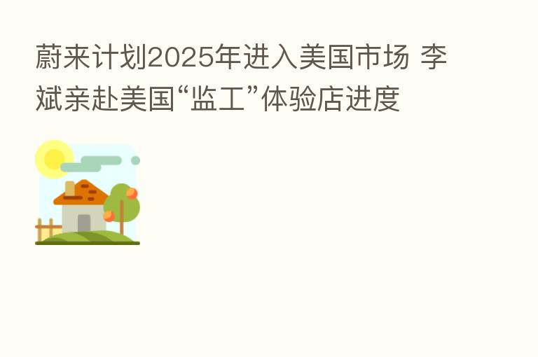 蔚来计划2025年进入美国市场 李斌亲赴美国“监工”体验店进度