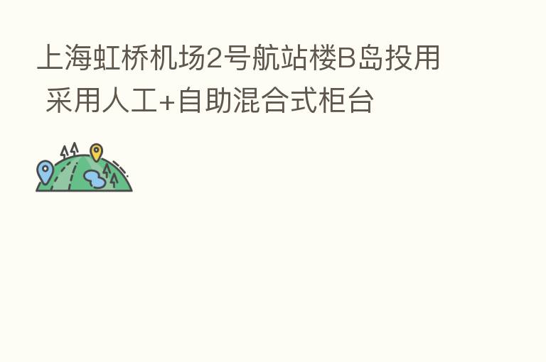 上海虹桥机场2号航站楼B岛投用 采用人工+自助混合式柜台