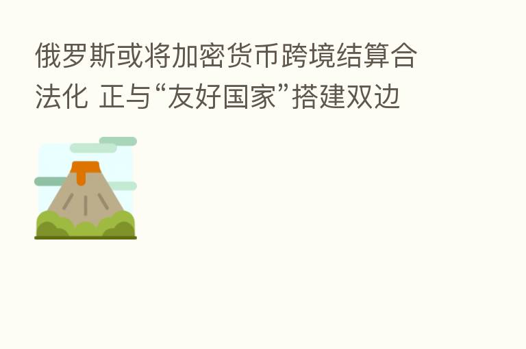 俄罗斯或将加密货币跨境结算合法化 正与“友好国家”搭建双边平台