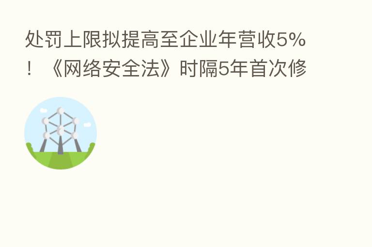 处罚上限拟提高至企业年营收5%!《网络安全法》时隔5年首次修订 互联网厂商迎“紧箍咒”|行业动态
