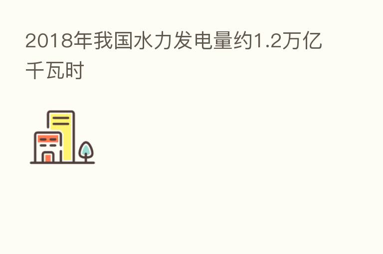 2018年我国水力发电量约1.2万亿千瓦时