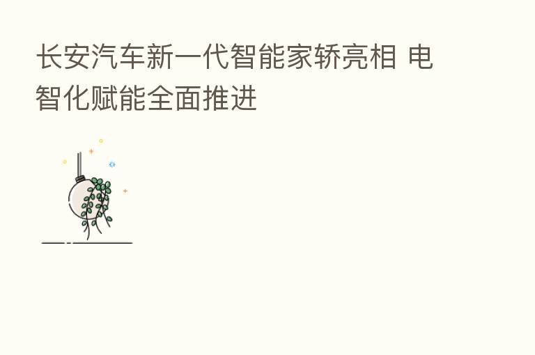 长安汽车新一代智能家轿亮相 电智化赋能全面推进