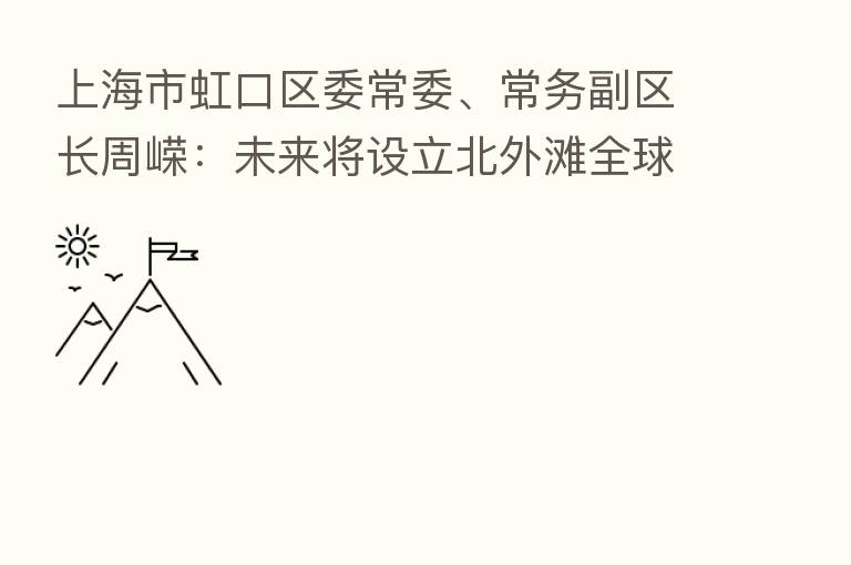 上海市虹口区委常委、常务副区长周嵘:未来将设立北外滩全球资产管理中心 积极参与上海绿色金融枢纽建设